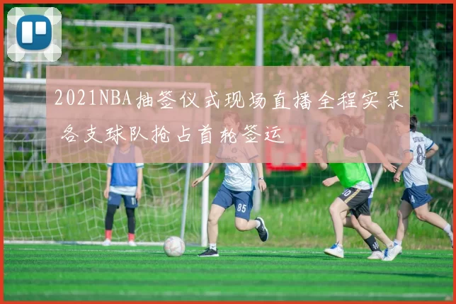 2021NBA抽签仪式现场直播全程实录 各支球队抢占首轮签运