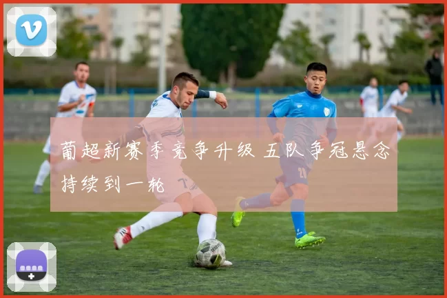 葡超新赛季竞争升级 五队争冠悬念持续到一轮