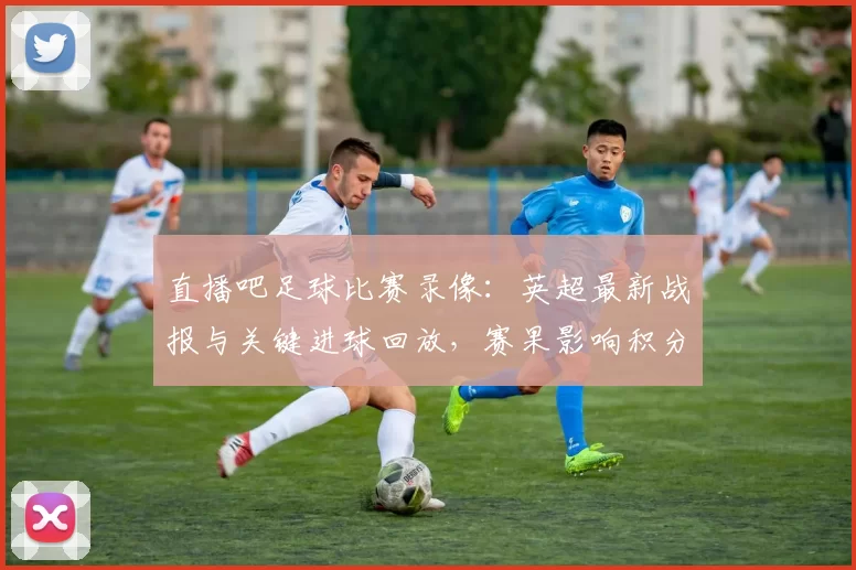 直播吧足球比赛录像:英超最新战报与关键进球回放,赛果影响积分榜排位