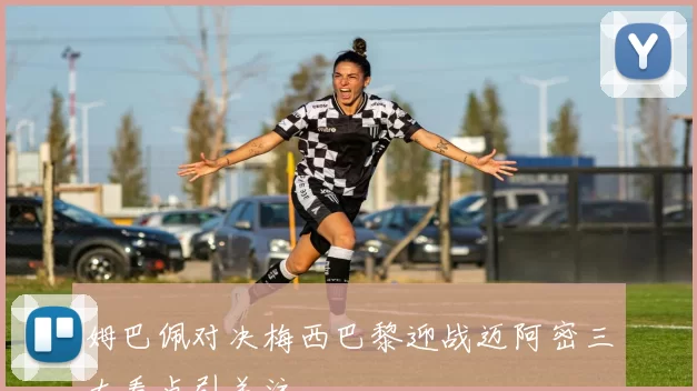 姆巴佩对决梅西巴黎迎战迈阿密三大看点引关注