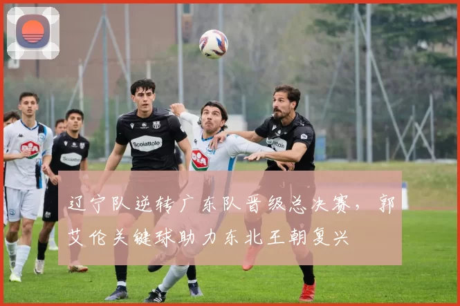 辽宁队逆转广东队晋级总决赛,郭艾伦关键球助力东北王朝复兴