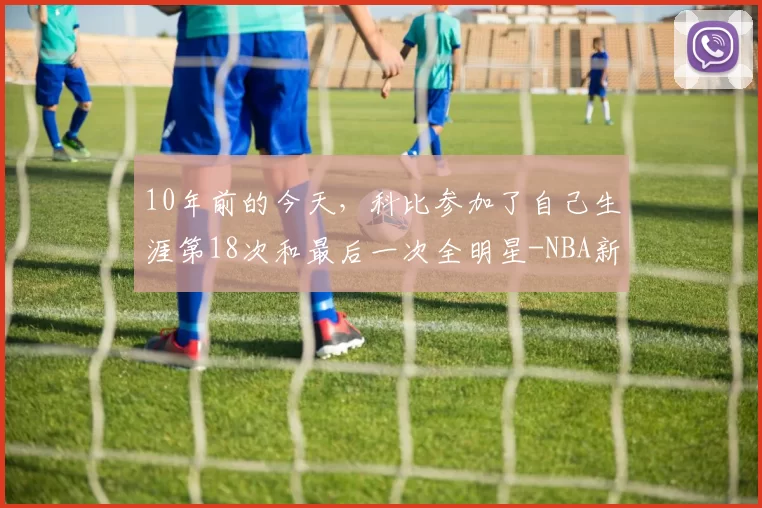 10年前的今天,科比参加了自己生涯第18次和最后一次全明星-NBA新闻