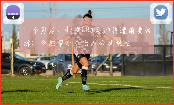 11个月后，43岁CBA名帅再遭前妻控诉：公然带小三出入公共场合