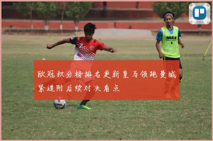 欧冠积分榜排名更新皇马领跑曼城紧追附后续对决看点