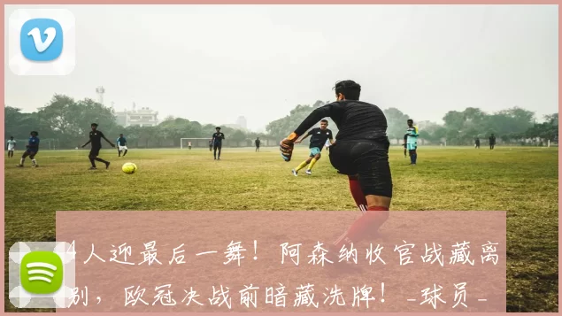 4人迎最后一舞！阿森纳收官战藏离别，欧冠决战前暗藏洗牌！_球员_英超_本赛季