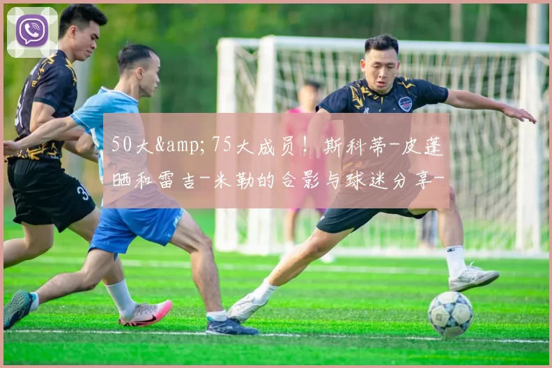 50大&75大成员！斯科蒂-皮蓬晒和雷吉-米勒的合影与球迷分享-NBA新闻