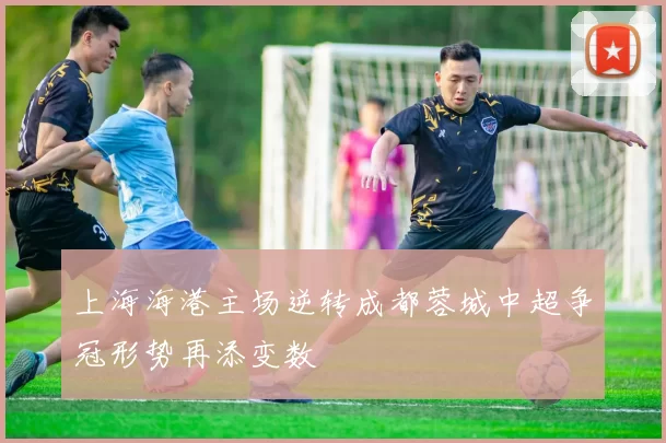 上海海港主场逆转成都蓉城中超争冠形势再添变数