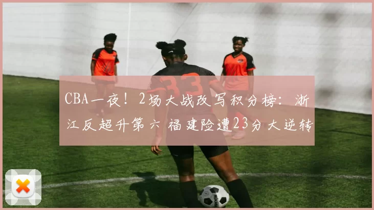 CBA一夜！2场大战改写积分榜：浙江反超升第六 福建险遭23分大逆转