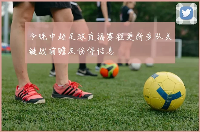 今晚中超足球直播赛程更新多队关键战前瞻及伤停信息