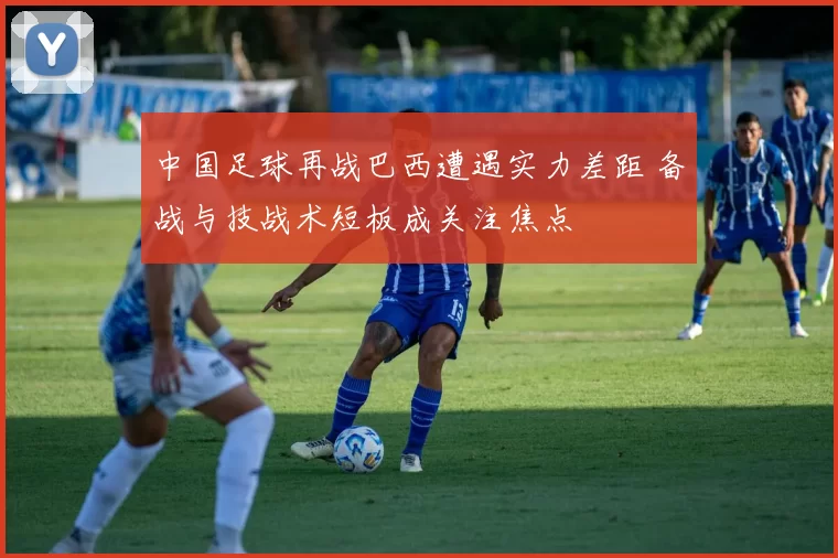 中国足球再战巴西遭遇实力差距 备战与技战术短板成关注焦点