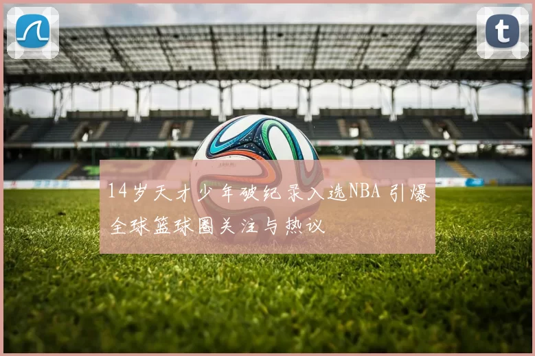 14岁天才少年破纪录入选NBA 引爆全球篮球圈关注与热议