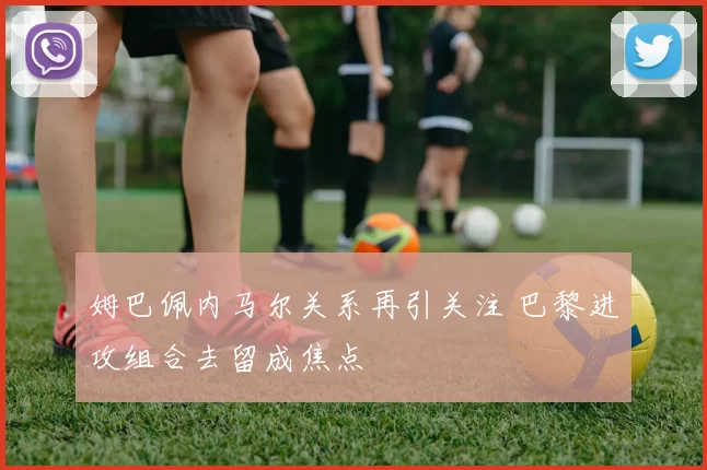 姆巴佩内马尔关系再引关注 巴黎进攻组合去留成焦点