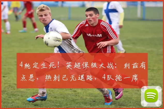4轮定生死！英超保级大战：利兹有点悬，热刺已无退路，4队抢一席