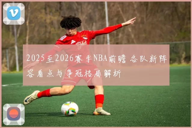 2025至2026赛季NBA前瞻 各队新阵容看点与争冠格局解析