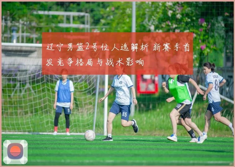 辽宁男篮2号位人选解析 新赛季首发竞争格局与战术影响