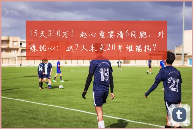 15天310万!赵心童宴请6同胞,外媒忧心:这7人未来20年谁能挡?