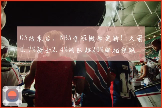 G5结束后，NBA夺冠概率更新！火箭0.7%骑士2.4%两队超20%断档领跑