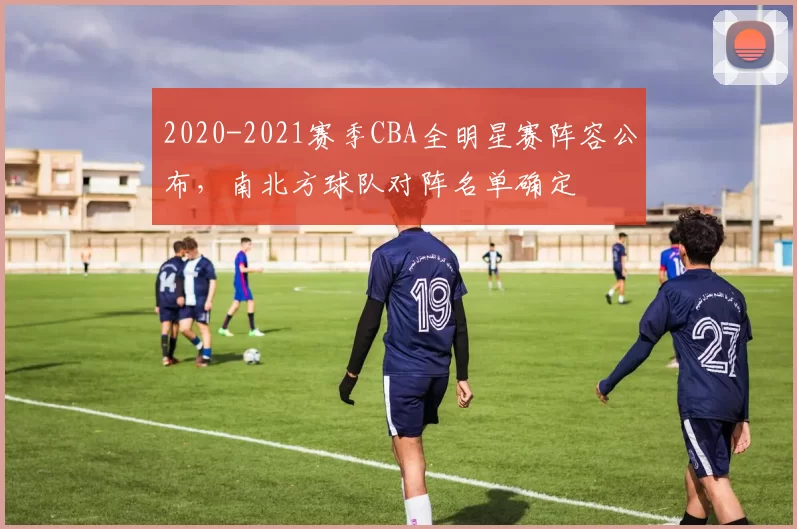 2020-2021赛季CBA全明星赛阵容公布,南北方球队对阵名单确定