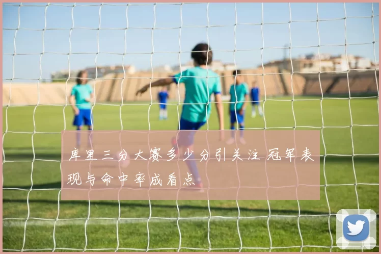 库里三分大赛多少分引关注 冠军表现与命中率成看点