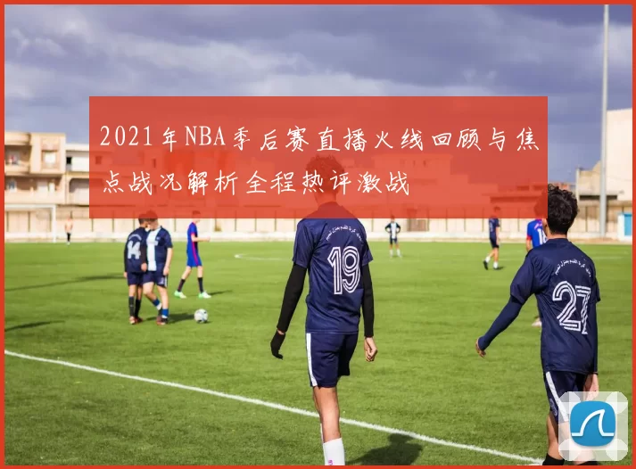 2021年NBA季后赛直播火线回顾与焦点战况解析全程热评激战