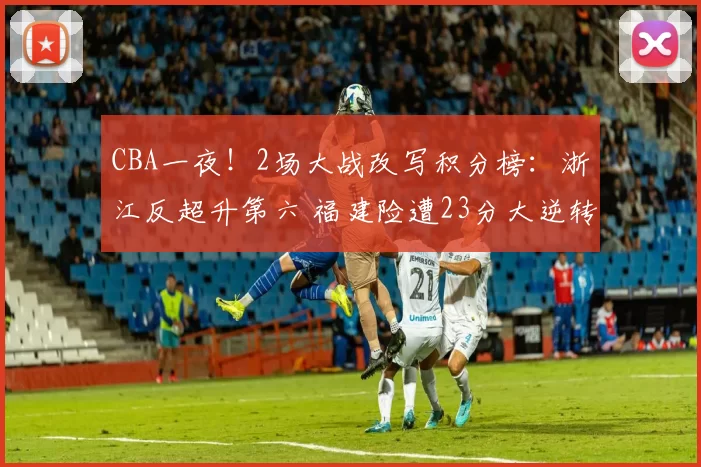 CBA一夜！2场大战改写积分榜：浙江反超升第六 福建险遭23分大逆转
