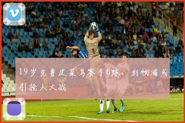19岁克鲁皮菜鸟赛季6球，利物浦或引抢人大战