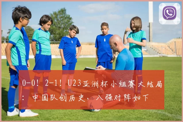 0-0！2-1！U23亚洲杯小组赛大结局：中国队创历史，八强对阵如下