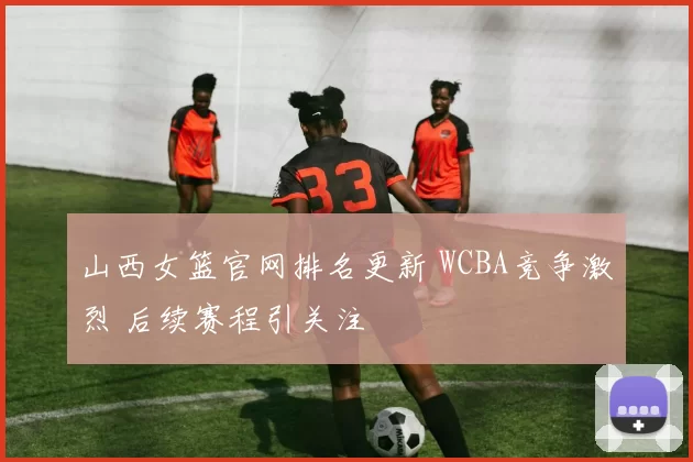 山西女篮官网排名更新 WCBA竞争激烈 后续赛程引关注