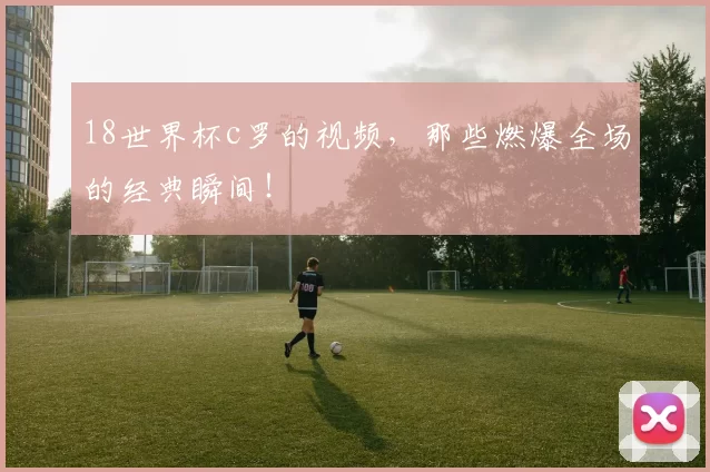 18世界杯c罗的视频，那些燃爆全场的经典瞬间！