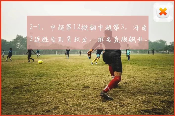 2-1，中超第12掀翻中超第3，河南2连胜告别负积分，排名直线飙升_玉昆_云南_禁区