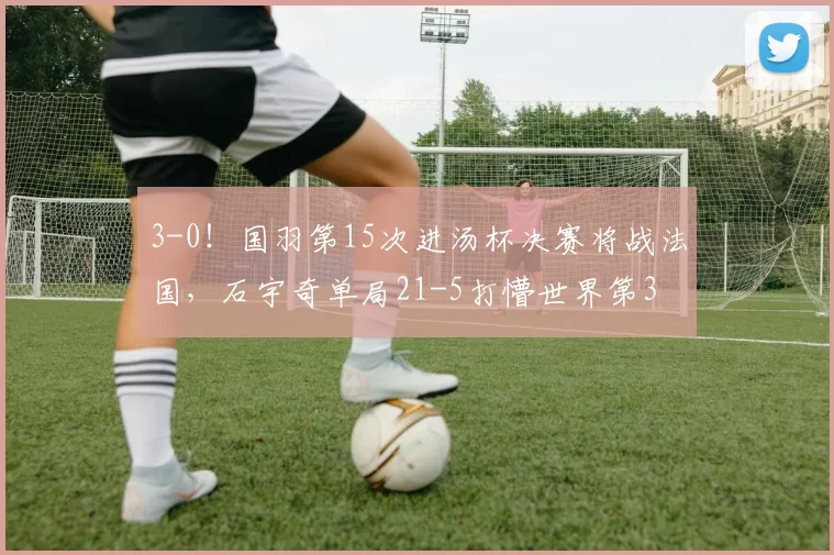 3-0！国羽第15次进汤杯决赛将战法国，石宇奇单局21-5打懵世界第3