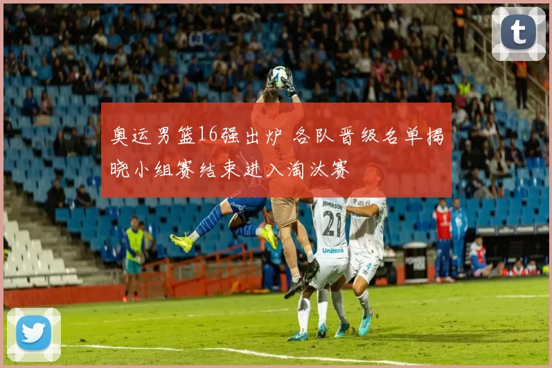 奥运男篮16强出炉 各队晋级名单揭晓小组赛结束进入淘汰赛