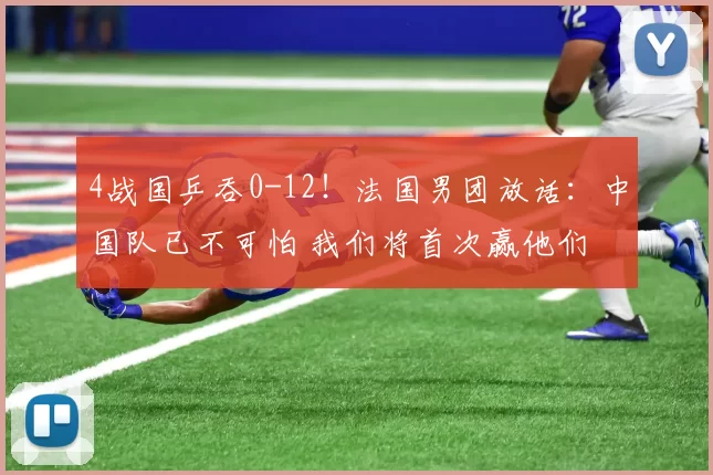 4战国乒吞0-12！法国男团放话：中国队已不可怕 我们将首次赢他们