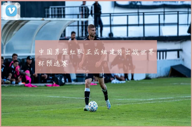 中国男篮红队正式组建将出战世界杯预选赛