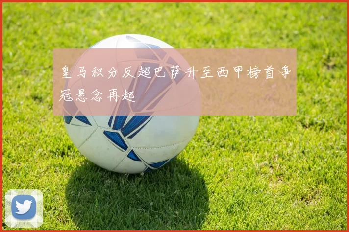 皇马积分反超巴萨升至西甲榜首争冠悬念再起