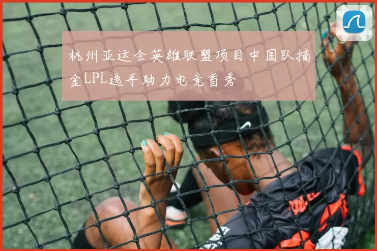 杭州亚运会英雄联盟项目中国队摘金LPL选手助力电竞首秀