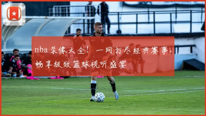 nba录像大全！一网打尽经典赛事，畅享极致篮球视听盛宴