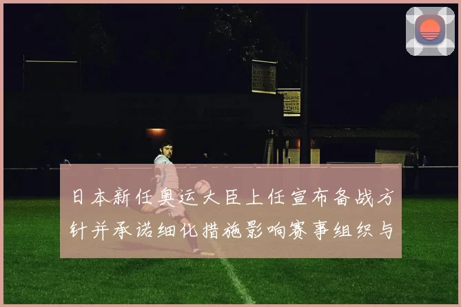 日本新任奥运大臣上任宣布备战方针并承诺细化措施影响赛事组织与选手准备