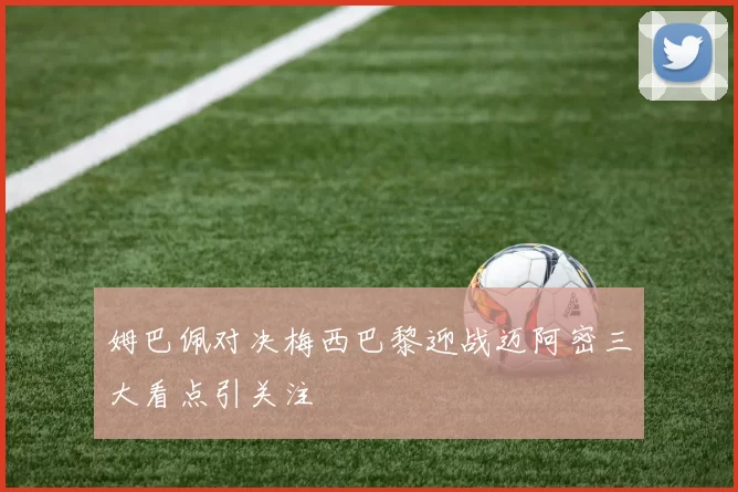 姆巴佩对决梅西巴黎迎战迈阿密三大看点引关注