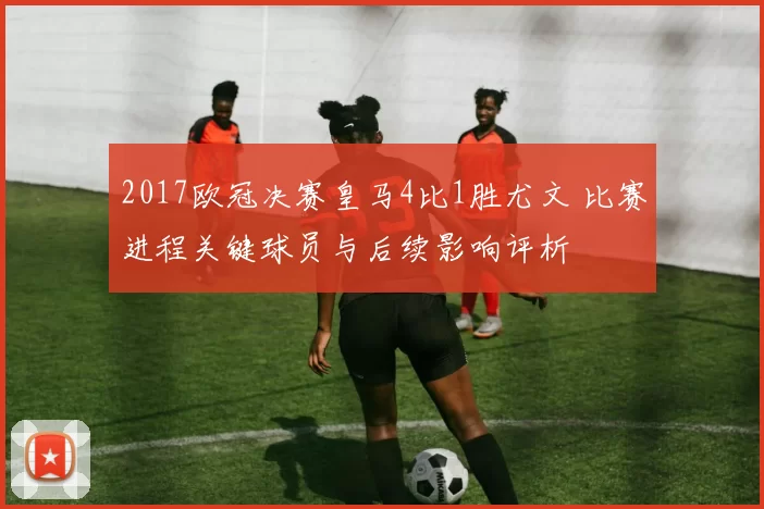 2017欧冠决赛皇马4比1胜尤文 比赛进程关键球员与后续影响评析