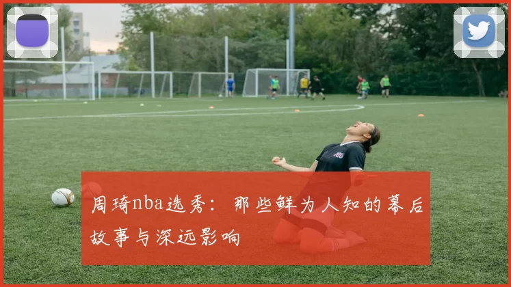 周琦nba选秀:那些鲜为人知的幕后故事与深远影响