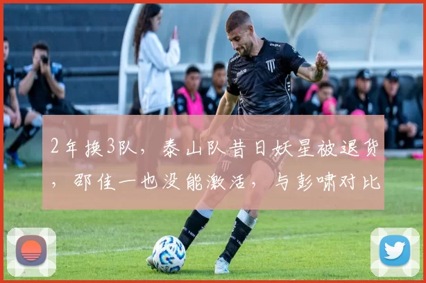 2年换3队，泰山队昔日妖星被退货，邵佳一也没能激活，与彭啸对比明显_何小珂_球员_中超