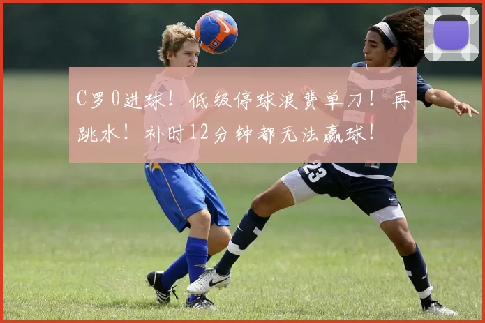 C罗0进球！低级停球浪费单刀！再跳水！补时12分钟都无法赢球！