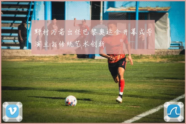 野村万斋出任巴黎奥运会开幕式导演主打传统艺术创新