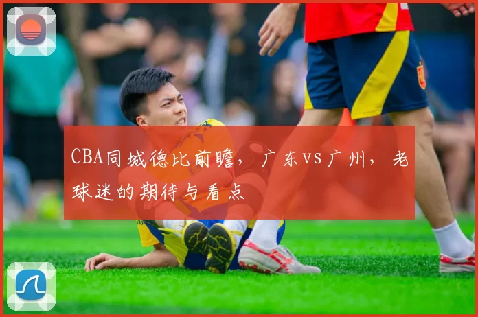 CBA同城德比前瞻，广东vs广州，老球迷的期待与看点