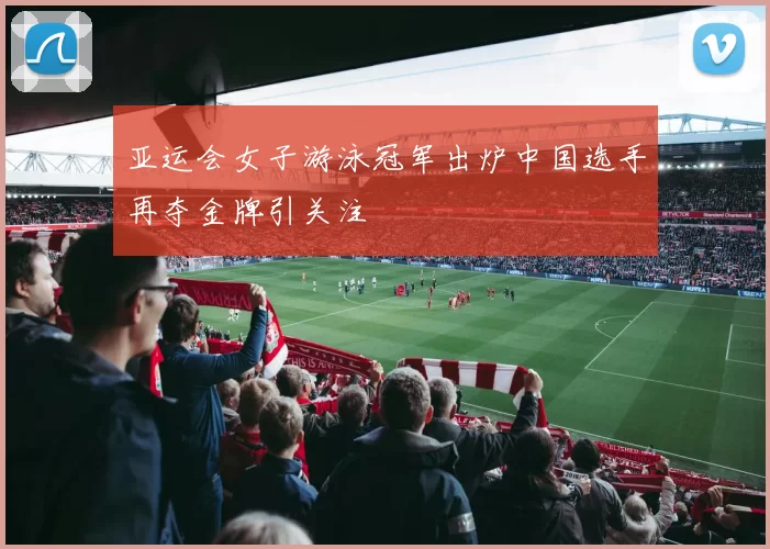 亚运会女子游泳冠军出炉中国选手再夺金牌引关注