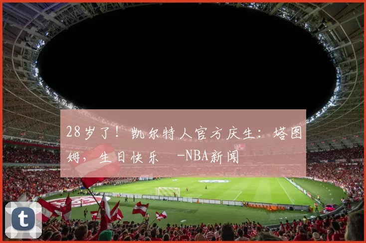 28岁了！凯尔特人官方庆生：塔图姆，生日快乐️-NBA新闻
