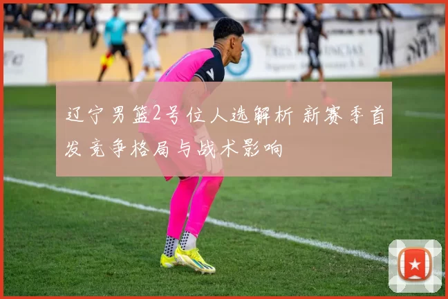 辽宁男篮2号位人选解析 新赛季首发竞争格局与战术影响