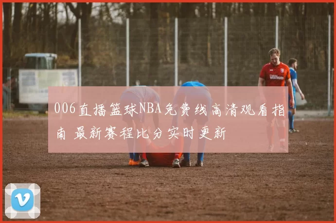 006直播篮球NBA免费线高清观看指南 最新赛程比分实时更新
