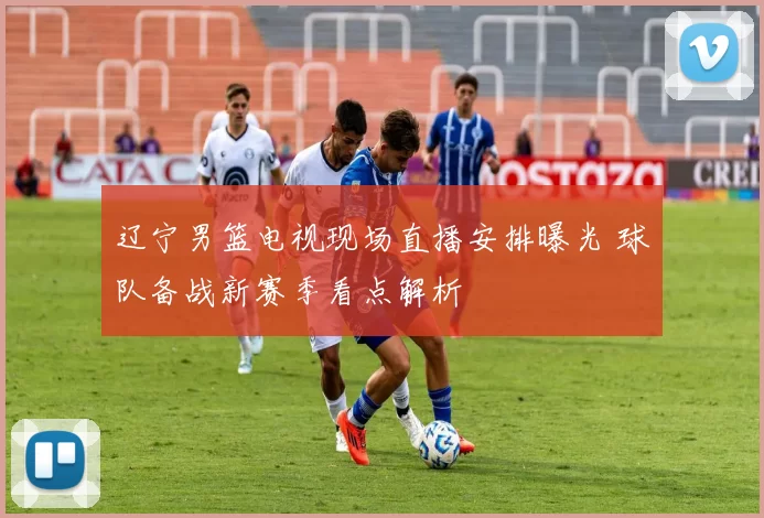 辽宁男篮电视现场直播安排曝光 球队备战新赛季看点解析